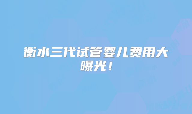 衡水三代试管婴儿费用大曝光!