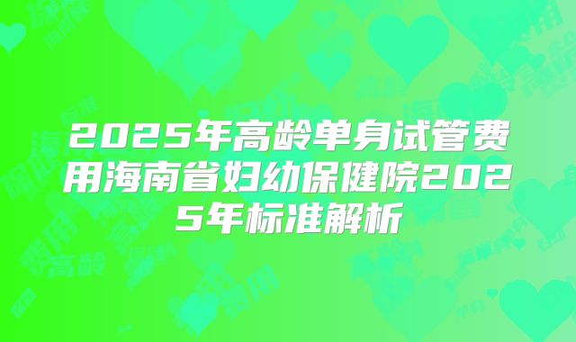 2025年高龄单身试管费用海南省妇幼保健院2025年标准解析