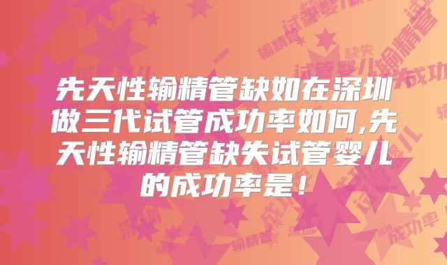 先天性输精管缺如在深圳做三代试管成功率如何,先天性输精管缺失试管婴儿的成功率是!
