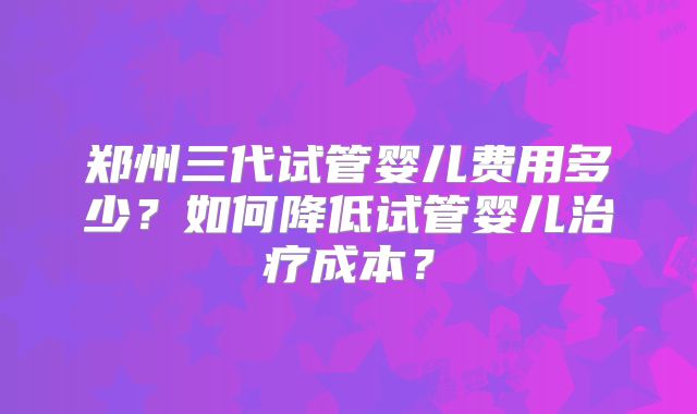 郑州三代试管婴儿费用多少？如何降低试管婴儿治疗成本？