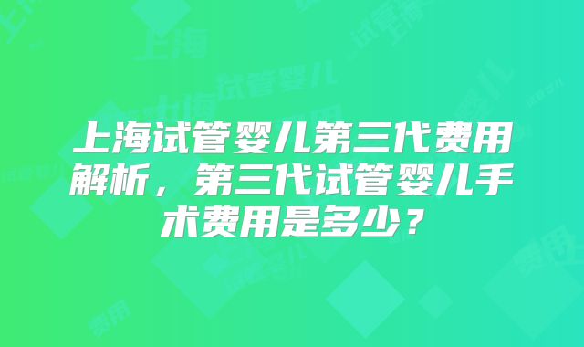 上海试管婴儿第三代费用解析,第三代试管婴儿手术费用是多少?