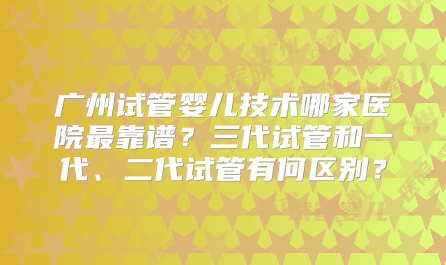 广州试管婴儿技术哪家医院最靠谱?三代试管和一代、二代试管有何区别?