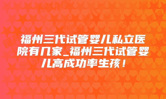 福州三代试管婴儿私立医院有几家_福州三代试管婴儿高成功率生孩!