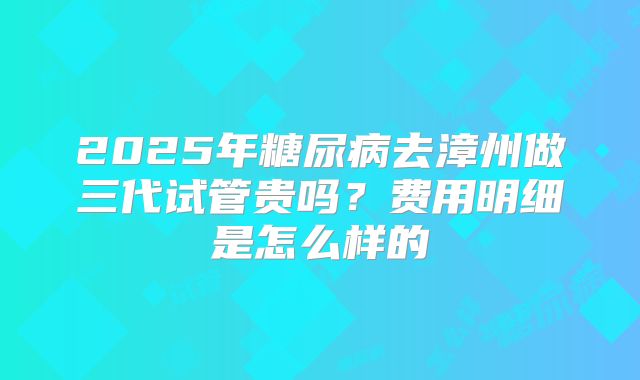 2025年糖尿病去漳州做三代试管贵吗?费用明细是怎么样的