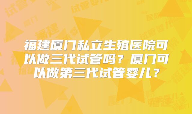 福建厦门私立生殖医院可以做三代试管吗？厦门可以做第三代试管婴儿？