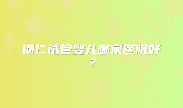 铜仁试管婴儿哪家医院好？