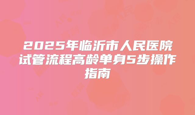 2025年临沂市人民医院试管流程高龄单身5步操作指南