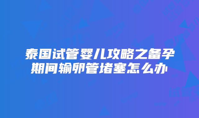 泰国试管婴儿攻略之备孕期间输卵管堵塞怎么办