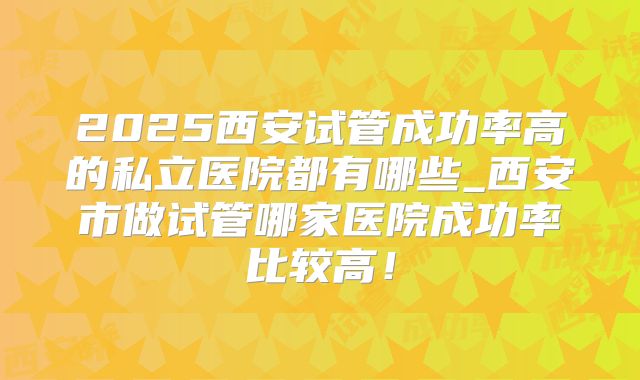2025西安试管成功率高的私立医院都有哪些_西安市做试管哪家医院成功率比较高！