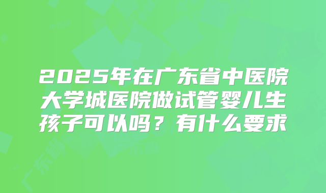 2025年在广东省中医院大学城医院做试管婴儿生孩子可以吗？有什么要求