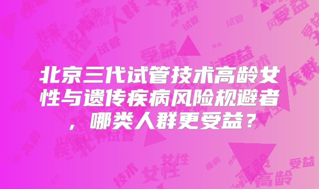 北京三代试管技术高龄女性与遗传疾病风险规避者，哪类人群更受益？