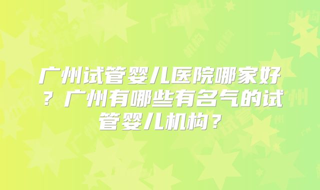 广州试管婴儿医院哪家好？广州有哪些有名气的试管婴儿机构？