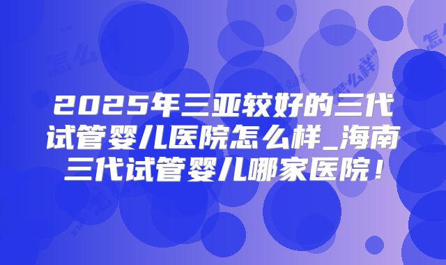 2025年三亚较好的三代试管婴儿医院怎么样_海南三代试管婴儿哪家医院!