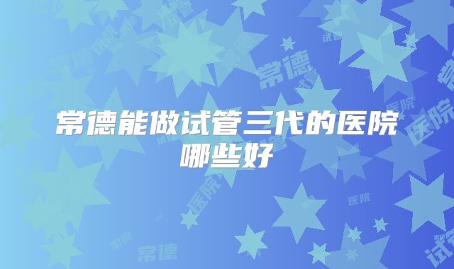常德能做试管三代的医院哪些好