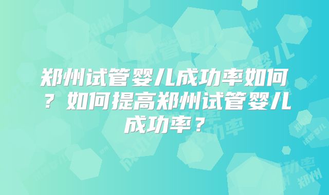 郑州试管婴儿成功率如何?如何提高郑州试管婴儿成功率?