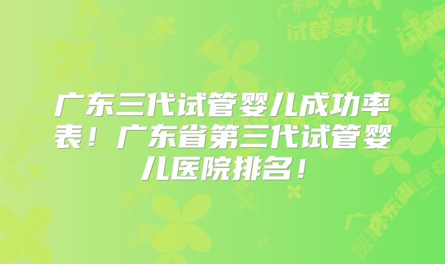 广东三代试管婴儿成功率表!广东省第三代试管婴儿医院排名!