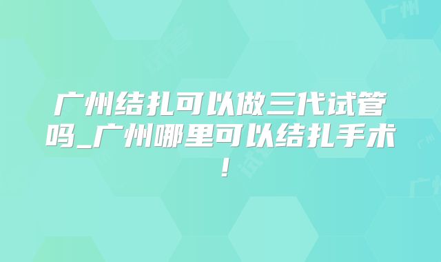 广州结扎可以做三代试管吗_广州哪里可以结扎手术！