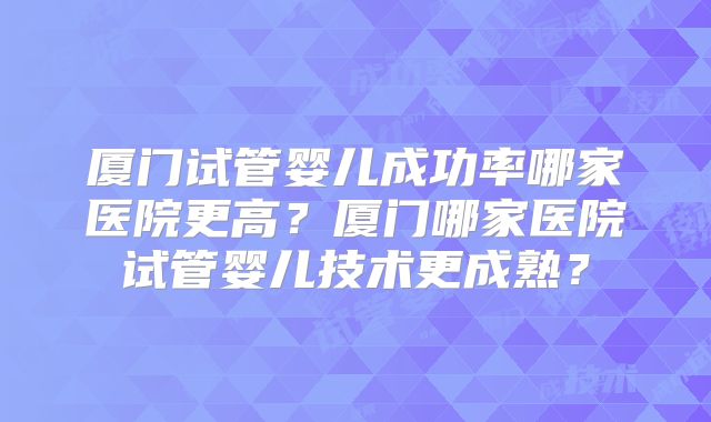 厦门试管婴儿成功率哪家医院更高?厦门哪家医院试管婴儿技术更成熟?