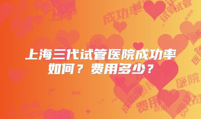 上海三代试管医院成功率如何?费用多少?