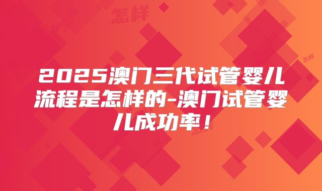 2025澳门三代试管婴儿流程是怎样的-澳门试管婴儿成功率！