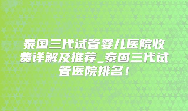 泰国三代试管婴儿医院收费详解及推荐_泰国三代试管医院排名!