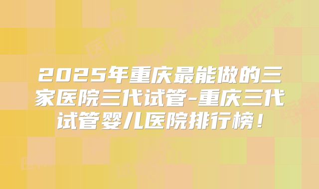 2025年重庆最能做的三家医院三代试管-重庆三代试管婴儿医院排行榜!
