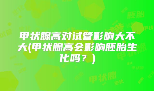 甲状腺高对试管影响大不大(甲状腺高会影响胚胎生化吗？)