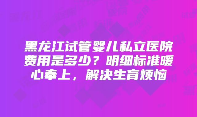 黑龙江试管婴儿私立医院费用是多少？明细标准暖心奉上，解决生育烦恼