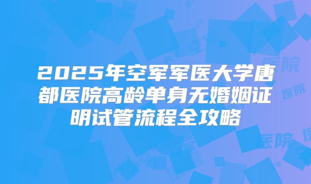 2025年空军军医大学唐都医院高龄单身无婚姻证明试管流程全攻略