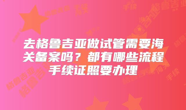 去格鲁吉亚做试管需要海关备案吗？都有哪些流程手续证照要办理