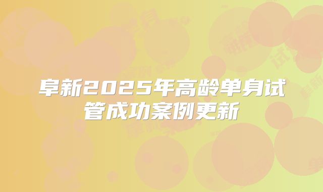 阜新2025年高龄单身试管成功案例更新