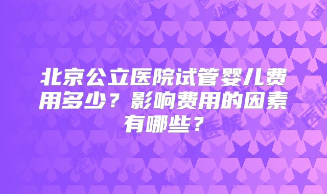 北京公立医院试管婴儿费用多少?影响费用的因素有哪些?
