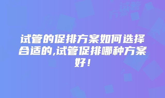 试管的促排方案如何选择合适的,试管促排哪种方案好!