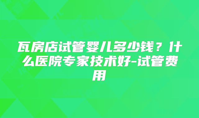 瓦房店试管婴儿多少钱？什么医院专家技术好-试管费用