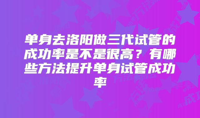 单身去洛阳做三代试管的成功率是不是很高?有哪些方法提升单身试管成功率