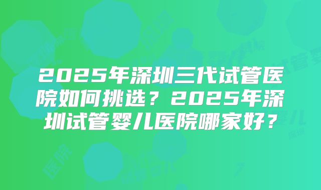 2025年深圳三代试管医院如何挑选?2025年深圳试管婴儿医院哪家好?