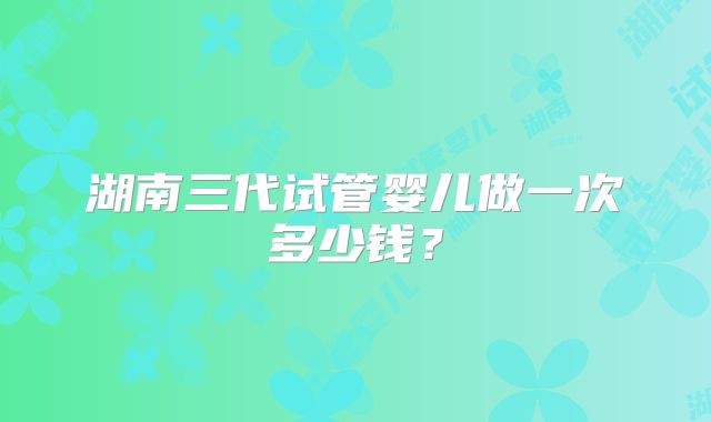 湖南三代试管婴儿做一次多少钱?