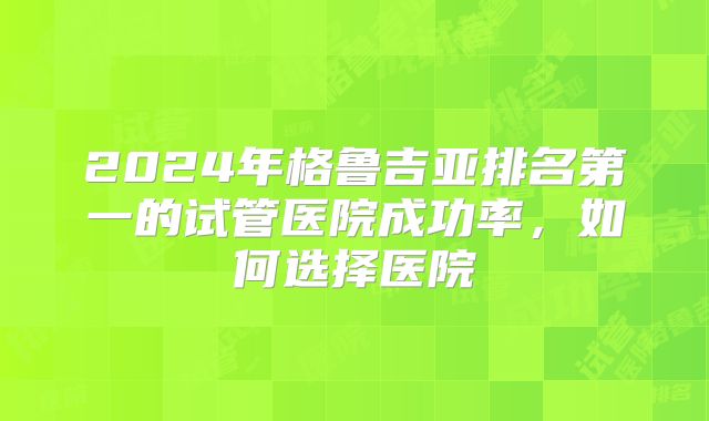 2024年格鲁吉亚排名第一的试管医院成功率，如何选择医院