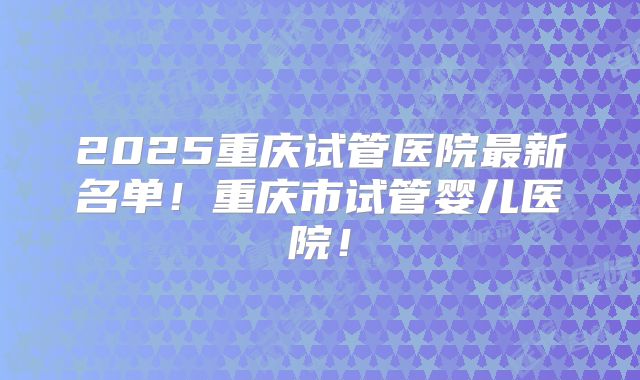 2025重庆试管医院最新名单！重庆市试管婴儿医院！