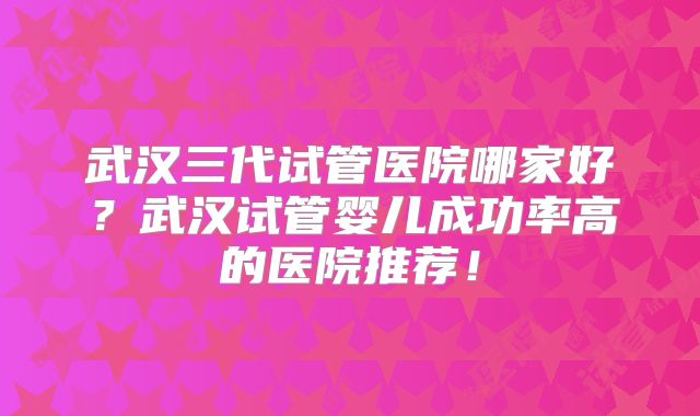 武汉三代试管医院哪家好？武汉试管婴儿成功率高的医院推荐！