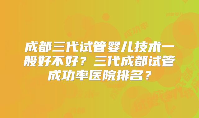 成都三代试管婴儿技术一般好不好？三代成都试管成功率医院排名？