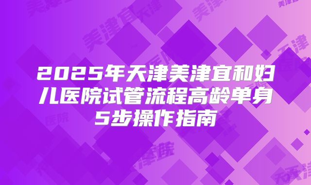 2025年天津美津宜和妇儿医院试管流程高龄单身5步操作指南