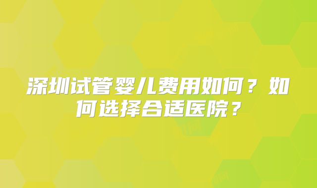 深圳试管婴儿费用如何？如何选择合适医院？