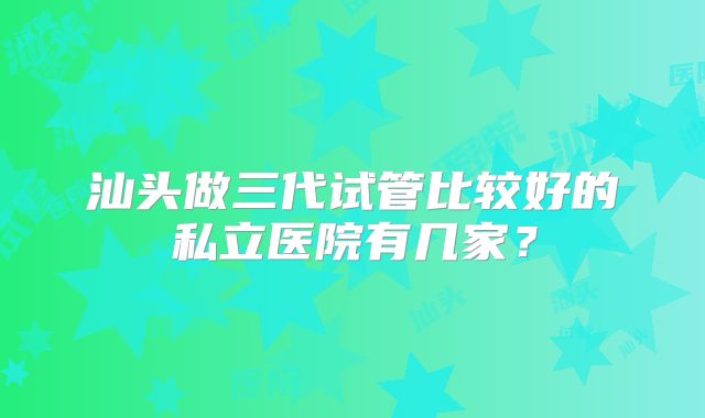 汕头做三代试管比较好的私立医院有几家?