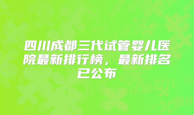 四川成都三代试管婴儿医院最新排行榜,最新排名已公布