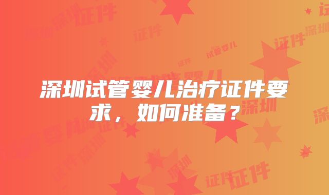 深圳试管婴儿治疗证件要求,如何准备?