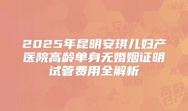 2025年昆明安琪儿妇产医院高龄单身无婚姻证明试管费用全解析