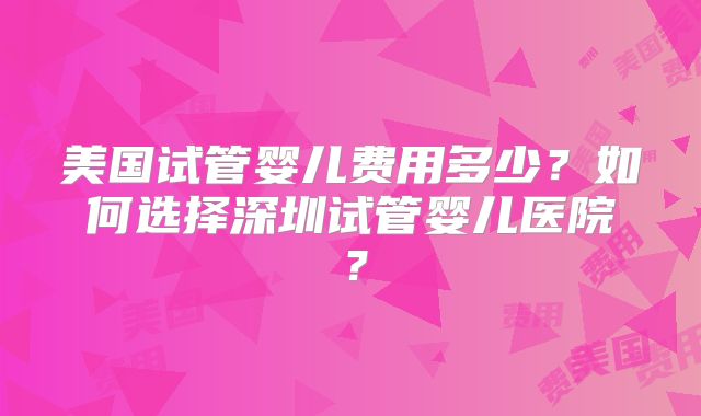 美国试管婴儿费用多少?如何选择深圳试管婴儿医院?