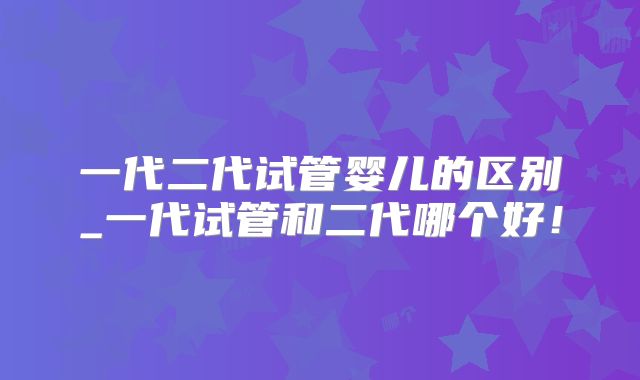 一代二代试管婴儿的区别_一代试管和二代哪个好！