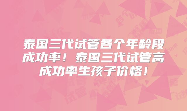 泰国三代试管各个年龄段成功率！泰国三代试管高成功率生孩子价格！